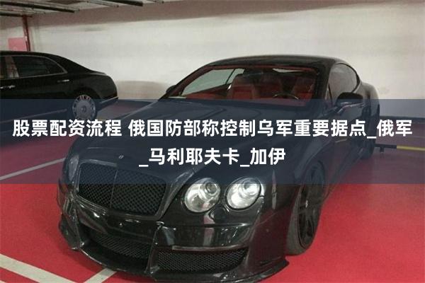 股票配资流程 俄国防部称控制乌军重要据点_俄军_马利耶夫卡_加伊