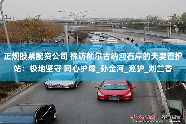 正规股票配资公司 探访额尔古纳河右岸的夫妻管护站：极地坚守 同心护绿_孙金河_巡护_刘兰香