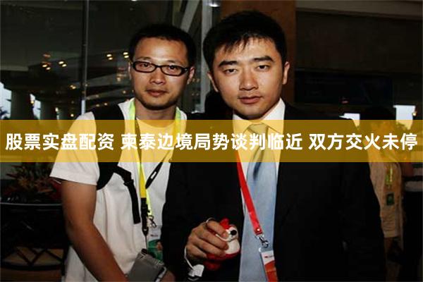 股票实盘配资 柬泰边境局势谈判临近 双方交火未停