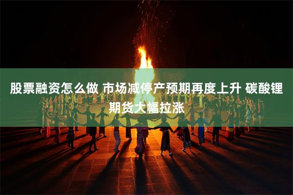 股票融资怎么做 市场减停产预期再度上升 碳酸锂期货大幅拉涨
