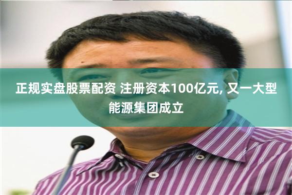 正规实盘股票配资 注册资本100亿元, 又一大型能源集团成立