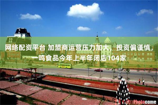网络配资平台 加盟商运营压力加大，投资偏谨慎，一鸣食品今年上半年闭店104家