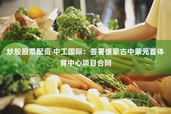 炒股股票配资 中工国际：签署援蒙古中蒙元首体育中心项目合同