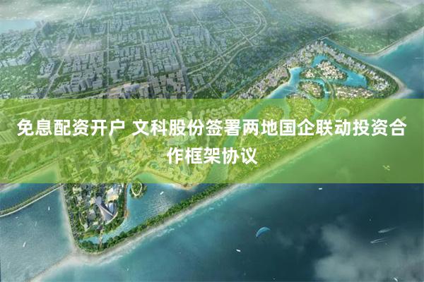 免息配资开户 文科股份签署两地国企联动投资合作框架协议