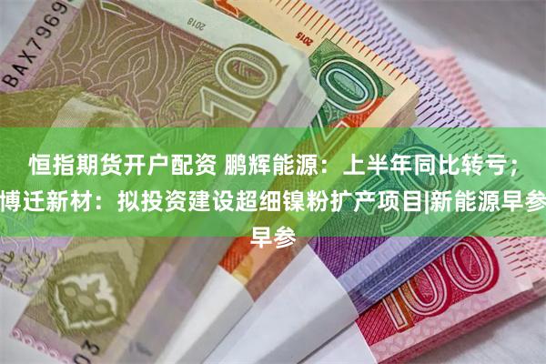 恒指期货开户配资 鹏辉能源：上半年同比转亏；博迁新材：拟投资建设超细镍粉扩产项目|新能源早参