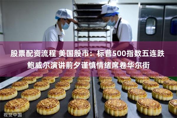 股票配资流程 美国股市：标普500指数五连跌 鲍威尔演讲前夕谨慎情绪席卷华尔街