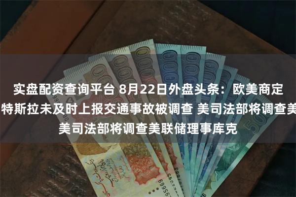 实盘配资查询平台 8月22日外盘头条：欧美商定后续关税举措 特斯拉未及时上报交通事故被调查 美司法部将调查美联储理事库克