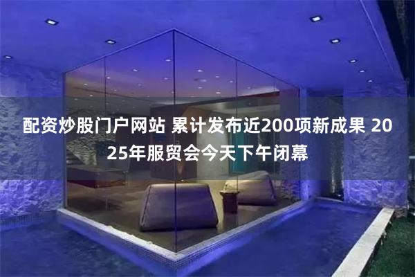 配资炒股门户网站 累计发布近200项新成果 2025年服贸会今天下午闭幕