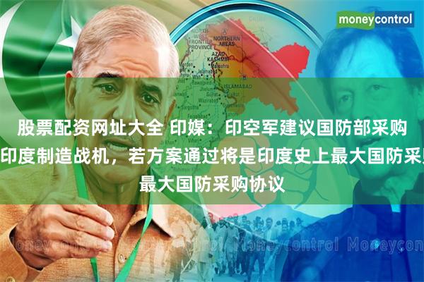 股票配资网址大全 印媒：印空军建议国防部采购114架印度制造战机，若方案通过将是印度史上最大国防采购协议