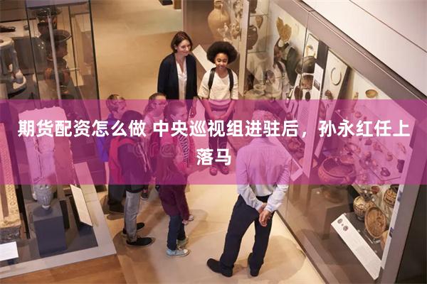 期货配资怎么做 中央巡视组进驻后,孙永红任上落马