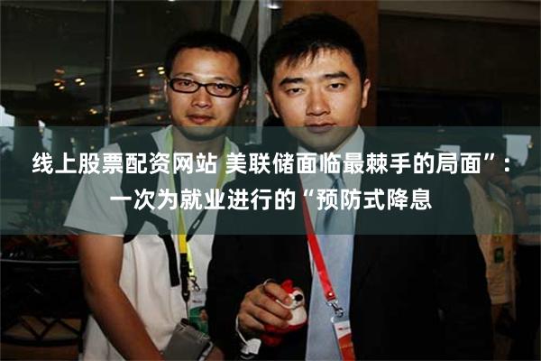 线上股票配资网站 美联储面临最棘手的局面”：一次为就业进行的“预防式降息