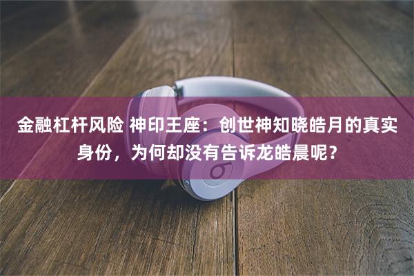 金融杠杆风险 神印王座：创世神知晓皓月的真实身份，为何却没有告诉龙皓晨呢？